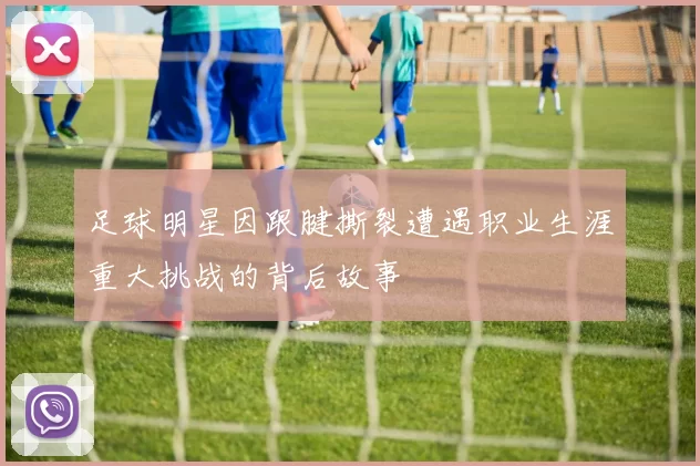 足球明星因跟腱撕裂遭遇职业生涯重大挑战的背后故事