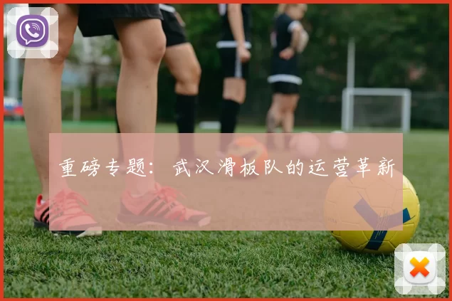 重磅专题：武汉滑板队的运营革新