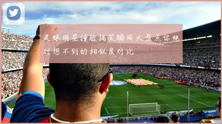 足球明星撞脸搞笑瞬间大盘点你绝对想不到的相似度对比