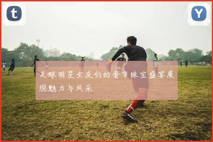 足球明星女友们的奢华珠宝盛宴展现魅力与风采