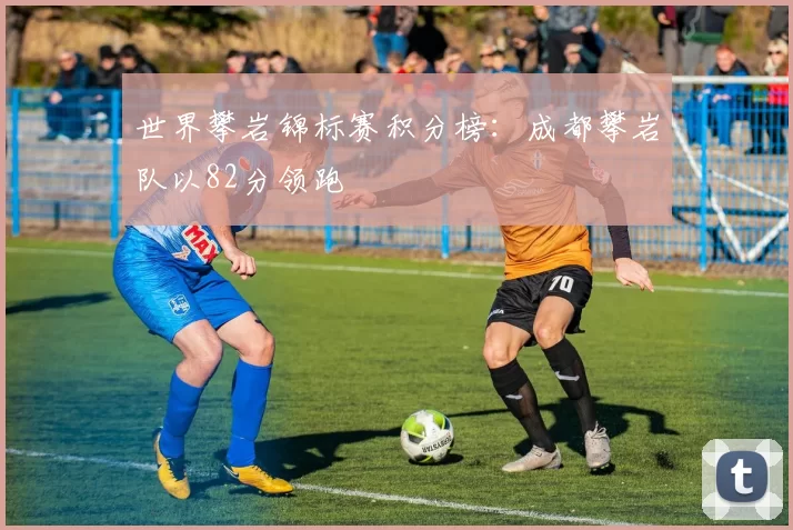 世界攀岩锦标赛积分榜：成都攀岩队以82分领跑