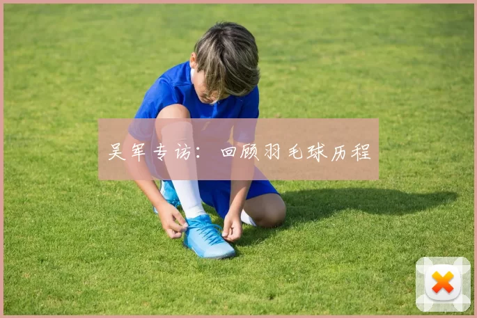 吴军专访：回顾羽毛球历程