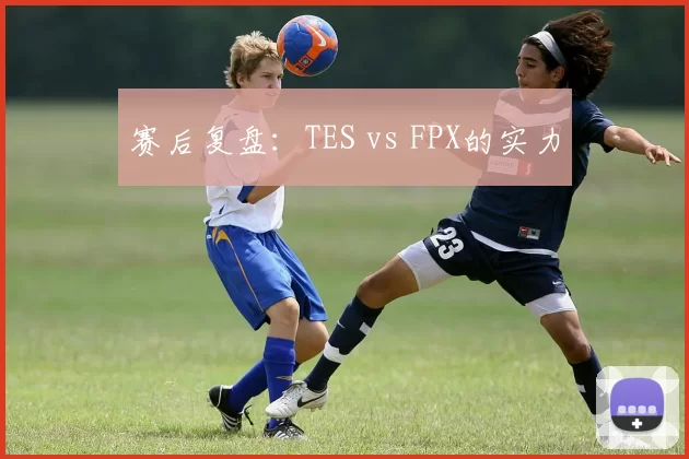 赛后复盘：TES vs FPX的实力