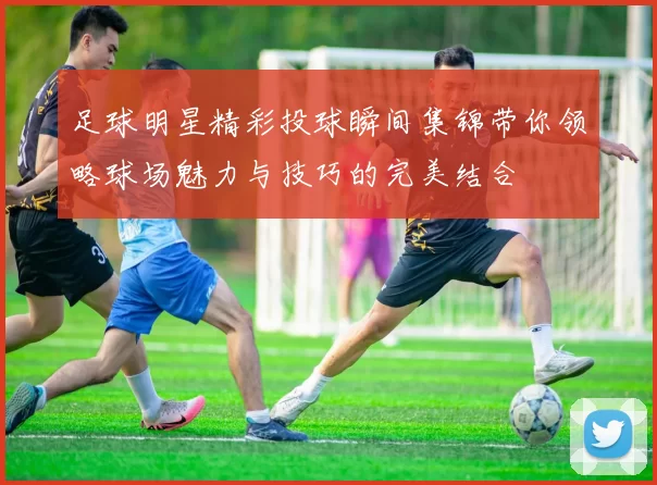 足球明星精彩投球瞬间集锦带你领略球场魅力与技巧的完美结合