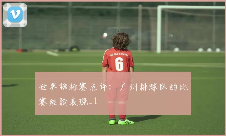 世界锦标赛点评：广州排球队的比赛经验表现_1