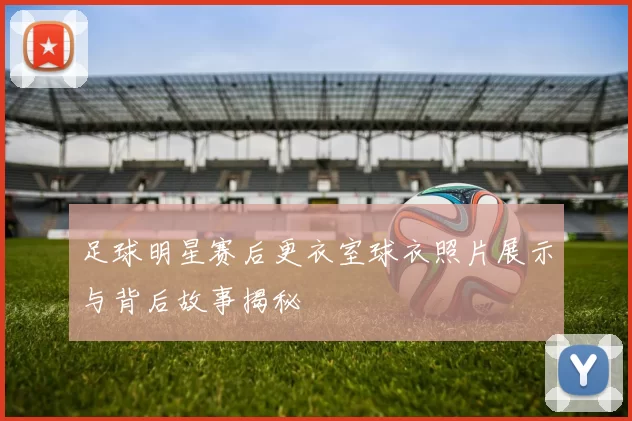 足球明星赛后更衣室球衣照片展示与背后故事揭秘