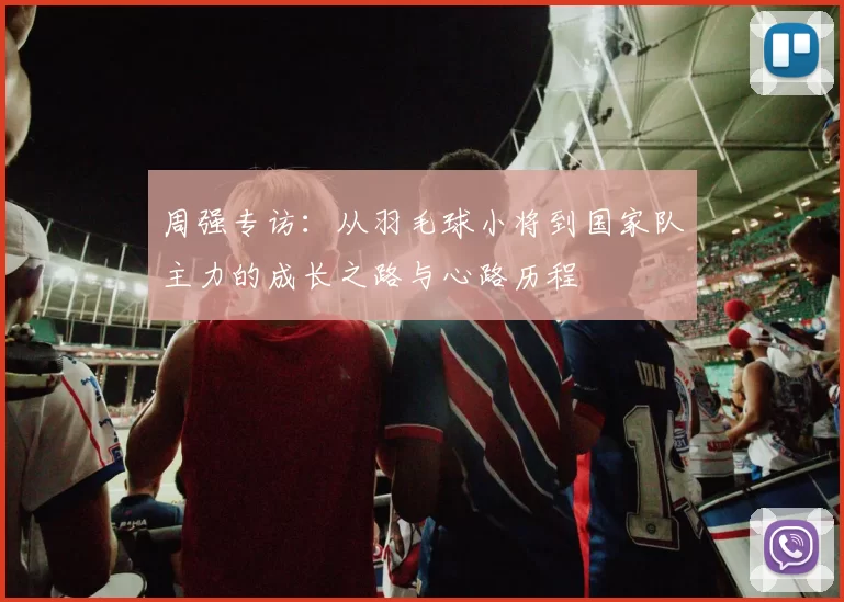 周强专访：从羽毛球小将到国家队主力的成长之路与心路历程