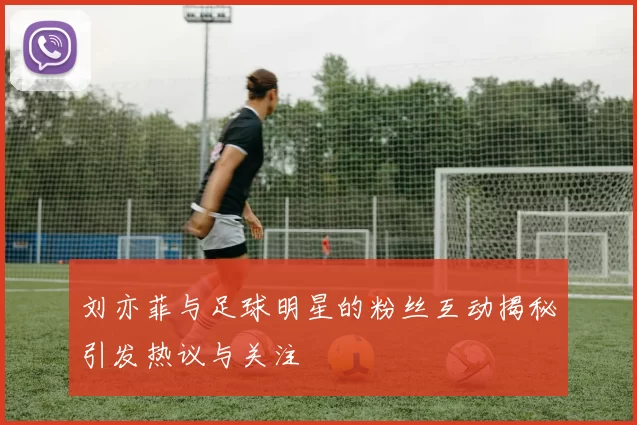 刘亦菲与足球明星的粉丝互动揭秘引发热议与关注
